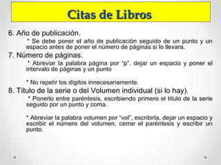 Citas de LibrosCitas de Libros
6. Año de publicación.
* Se debe poner el año de publicación seguido de un punto y un
espacio antes de poner el número de páginas si lo llevara.
7. Número de páginas.
* Abreviar la palabra página por “p”. dejar un espacio y poner el
intervalo de páginas y un punto
* No repetir los dígitos innecesariamente.
8. Título de la serie o del Volumen individual (si lo hay).
* Ponerlo entre paréntesis, escribiendo primero el título de la serie
seguido por un punto y coma.
* Abreviar la palabra volumen por “vol”, escribirla, dejar un espacio y
escribir el número del volumen, cerrar el paréntesis y escribir un
punto.
 