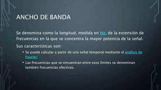 ANCHO DE BANDA
Se denomina como la longitud, medida en Hz, de la extensión de
frecuencias en la que se concentra la mayor potencia de la señal.
Sus características son:
• Se puede calcular a partir de una señal temporal mediante el análisis de
Fourier.
• Las frecuencias que se encuentran entre esos límites se denominan
también frecuencias efectivas.
 