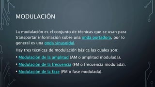 MODULACIÓN
La modulación es el conjunto de técnicas que se usan para
transportar información sobre una onda portadora, por lo
general es una onda sinusoidal.
Hay tres técnicas de modulación básica las cuales son:
• Modulación de la amplitud (AM o amplitud modulada).
• Modulación de la frecuencia (FM o frecuencia modulada).
• Modulación de la fase (PM o fase modulada).
 