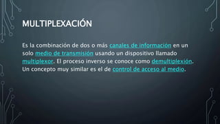 MULTIPLEXACIÓN
Es la combinación de dos o más canales de información en un
solo medio de transmisión usando un dispositivo llamado
multiplexor. El proceso inverso se conoce como demultiplexión.
Un concepto muy similar es el de control de acceso al medio.
 