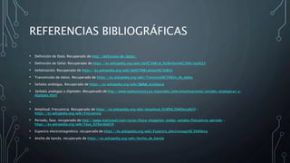 REFERENCIAS BIBLIOGRÁFICAS
• Definición de Dato. Recuperado de http://definicion.de/datos/
• Definición de Señal. Recuperado de https://es.wikipedia.org/wiki/Se%C3%B1al_%28inform%C3%A1tica%29
• Señalización. Recuperado de https://es.wikipedia.org/wiki/Se%C3%B1alizaci%C3%B3n
• Transmisión de datos. Recuperado de https://es.wikipedia.org/wiki/Transmisi%C3%B3n_de_datos
• Señales análogas. Recuperado de https://es.wikipedia.org/wiki/Señal_analógica
• Señales análogas y Digitales. Recuperado de http://www.tuelectronica.es/tutoriales/telecomunicaciones/senales-analogicas-y-
digitales.html
•
• Amplitud, Frecuencia. Recuperado de https://es.wikipedia.org/wiki/Amplitud_%28f%C3%ADsica%29 -
https://es.wikipedia.org/wiki/Frecuencia
• Periodo, fase. recuperado de http://www.mailxmail.com/curso-fisica-imagenes-ondas-senales/frecuencia-periodo -
https://es.wikipedia.org/wiki/Fase_%28onda%29
• Espectro electromagnético. recuperado de https://es.wikipedia.org/wiki/Espectro_electromagn%C3%A9tico
• Ancho de banda. recuperado de https://es.wikipedia.org/wiki/Ancho_de_banda
 