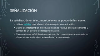 SEÑALIZACIÓN
La señalización en telecomunicaciones se puede definir como:
• Utilizar señales para el control de cualquier comunicación.
• El acto de intercambiar información siendo relativo al establecimiento y
control de un circuito de telecomunicación.
• El envió de una señal desde un extremo de transmisión a un usuario en
el otro extremo siendo el antecedente de un mensaje.
 