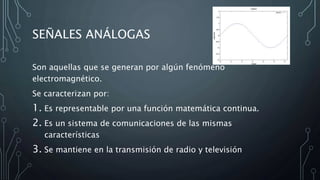 SEÑALES ANÁLOGAS
Son aquellas que se generan por algún fenómeno
electromagnético.
Se caracterizan por:
1. Es representable por una función matemática continua.
2. Es un sistema de comunicaciones de las mismas
características
3. Se mantiene en la transmisión de radio y televisión
 