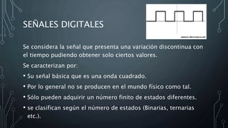 SEÑALES DIGITALES
Se considera la señal que presenta una variación discontinua con
el tiempo pudiendo obtener solo ciertos valores.
Se caracterizan por:
• Su señal básica que es una onda cuadrado.
• Por lo general no se producen en el mundo físico como tal.
• Sólo pueden adquirir un número finito de estados diferentes.
• se clasifican según el número de estados (Binarias, ternarias
etc.).
 