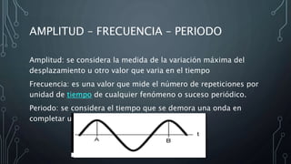 AMPLITUD – FRECUENCIA – PERIODO
Amplitud: se considera la medida de la variación máxima del
desplazamiento u otro valor que varia en el tiempo
Frecuencia: es una valor que mide el número de repeticiones por
unidad de tiempo de cualquier fenómeno o suceso periódico.
Periodo: se considera el tiempo que se demora una onda en
completar un ciclo.
 