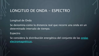 LONGITUD DE ONDA - ESPECTRO
Longitud de Onda
Se denomina como la distancia real que recorre una onda en un
determinado intervalo de tiempo.
Espectro
Se considera la distribución energética del conjunto de las ondas
electromagnéticas.
 