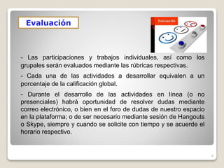 6
Evaluación
- Las participaciones y trabajos individuales, así como los
grupales serán evaluados mediante las rúbricas respectivas.
- Cada una de las actividades a desarrollar equivalen a un
porcentaje de la calificación global.
- Durante el desarrollo de las actividades en línea (o no
presenciales) habrá oportunidad de resolver dudas mediante
correo electrónico, o bien en el foro de dudas de nuestro espacio
en la plataforma; o de ser necesario mediante sesión de Hangouts
o Skype, siempre y cuando se solicite con tiempo y se acuerde el
horario respectivo.
 