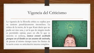 Vigencia del Criticismo
La vigencia de la filosofía crítica se explica por
su carácter paradójicamente inconcluso. La
crítica de la razón, de la que Kant decía que no
podía ser sino una, y en la que de ningún modo
es permitido opinar, pues en ella lo que se
necesita es certeza, nunca estará acabada
porque en el fondo es un asunto de método,
de pensar al mismo tiempo tanto los límites de
la razón como su articulación interna completa.
 