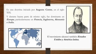Es una doctrina iniciada por Auguste Comte, en el siglo
XIX.
Y durante buena parte de mismo siglo, fue dominante en
Europa, particularmente en Francia, Inglaterra, Alemania
e Italia.
El movimiento alcanzó también Estados
Unidos y América latina.
 