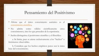 Pensamiento del Positivismo
• Afirma que el único conocimiento auténtico es el
conocimiento científico.
• No admite como válidos científicamente otros
conocimientos, sino los que proceden de la experiencia.
• Suelen distinguirse el positivismo científico y el filosófico.
a. Se limita, pues se atiene exclusivamente a los “hechos” o
fenómenos observables.
b. Considera que los hechos empíricos puros son la única
base del conocimiento.
 