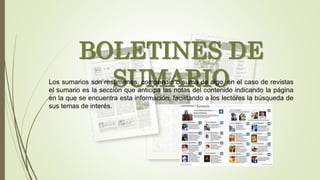 BOLETINES DE
SUMARIOLos sumarios son resúmenes, compendio o suma de algo, en el caso de revistas
el sumario es la sección que anticipa las notas del contenido indicando la página
en la que se encuentra esta información, facilitando a los lectores la búsqueda de
sus temas de interés.
 