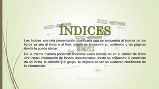 ÍNDICES
Los índices son una presentación clasificada que se encuentra al interior de los
libros ya sea al inicio o al final, donde se encuentra su contenido y las páginas
donde lo puede ubicar.
De la misma manera podemos encontrar estos índices no en el interior de libros
sino como información de fondos documentales donde se encuentra el contenido
de un fondo, la sección, y el grupo su objetivo es ser un elemento clasificador de
la información.
 