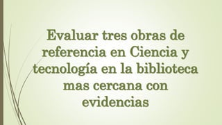 Evaluar tres obras de
referencia en Ciencia y
tecnología en la biblioteca
mas cercana con
evidencias
 
