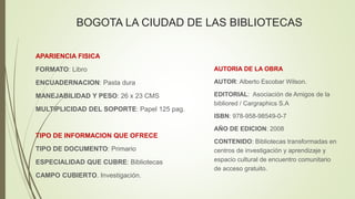 BOGOTA LA CIUDAD DE LAS BIBLIOTECAS
AUTORIA DE LA OBRA
AUTOR: Alberto Escobar Wilson.
EDITORIAL: Asociación de Amigos de la
bibliored / Cargraphics S.A
ISBN: 978-958-98549-0-7
AÑO DE EDICION: 2008
CONTENIDO: Bibliotecas transformadas en
centros de investigación y aprendizaje y
espacio cultural de encuentro comunitario
de acceso gratuito.
APARIENCIA FISICA
FORMATO: Libro
ENCUADERNACION: Pasta dura
MANEJABILIDAD Y PESO: 26 x 23 CMS
MULTIPLICIDAD DEL SOPORTE: Papel 125 pag.
TIPO DE INFORMACION QUE OFRECE
TIPO DE DOCUMENTO: Primario
ESPECIALIDAD QUE CUBRE: Bibliotecas
CAMPO CUBIERTO. Investigación.
 