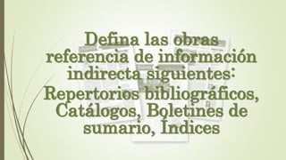 Defina las obras
referencia de información
indirecta siguientes:
Repertorios bibliográficos,
Catálogos, Boletines de
sumario, Índices
 