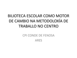 BILIOTECA ESCOLAR COMO MOTOR
DE CAMBIO NA METODOLOXÍA DE
TRABALLO NO CENTRO
CPI CONDE DE FENOSA
ARES
 