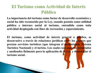 La importancia del turismo como factor de desarrollo económico y
social ha sido reconocida por la Ley, cuando postula como utilidad
pública e internes social al turismo, entendido como toda
actividad desplegada con fines de recreación y esparcimiento.
El turismo, como actividad de interés general o público, se
desenvuelve a través de relaciones jurídicas entre los agentes que
prestan servicios turísticos (que integran el denominado Sistema
Turístico Nacional) y el turista. Los cuales son aspectos estudiados
y analizados fielmente para la aplicación de la Ley y desarrollar el
turismo social.
 