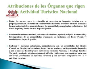  Dictar las normas para la evaluación de proyectos de inversión turística que se
propongan realizar y desarrollar en el territorio nacional, prestando atención especial a
los proyectos turísticos presentados por las comunidades organizadas en Instancias del
Poder Popular y demás formas de participación.
 Fomentar la inversión turística, con especial atención a aquellas dirigidas al desarrollo y
fortalecimiento de las comunidades organizadas en Instancias del Poder Popular y
demás formas de participación.
 Elaborar y mantener actualizado, conjuntamente con las autoridades del Distrito
Capital, los Estados, los Municipios, los territorios insulares, las Dependencias Federales
y con el resto de los integrantes del Sistema Turístico Nacional, el Catálogo Turístico
Nacional y cualquier otro instrumento de difusión conformado por atractivos naturales,
culturales, prestadores de servicios turísticos y los servicios complementados a la
actividad turística.
 