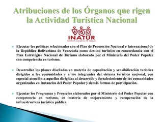  Ejecutar las políticas relacionadas con el Plan de Promoción Nacional e Internacional de
la República Bolivariana de Venezuela como destino turístico en concordancia con el
Plan Estratégico Nacional de Turismo elaborado por el Ministerio del Poder Popular
con competencia en turismo.
 Desarrollar los planes diseñados en materia de capacitación y sensibilización turística
dirigidos a las comunidades y a los integrantes del sistema turístico nacional, con
especial atención a aquellas dirigidas al desarrollo y fortalecimiento de las comunidades
organizadas en Instancias del Poder Popular y demás formas de participación.
 Ejecutar los Programas y Proyectos elaborados por el Ministerio del Poder Popular con
competencia en turismo, en materia de mejoramiento y recuperación de la
infraestructura turística pública.
 