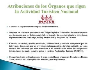  Elaborar el reglamento interno para su funcionamiento.
 Imponer las sanciones previstas en el Código Orgánico Tributario a los contribuyentes
que incumplan con los deberes materiales o formales de carácter tributario previstos en
el presente Decreto con Rango, Valor y Fuerza de Ley Orgánica de Turismo.
 Conocer, sustanciar y decidir solicitudes, reclamaciones y recursos interpuestos por los
interesados de acuerdo con las previsiones del ordenamiento jurídico aplicable; así como
evacuar las consultas que sean sometidas a su consideración sobre las obligaciones
tributarias de las cuales es sujeto activo el Instituto Nacional de Turismo (INATUR).
 Ejercer las demás atribuciones que le sean conferidas en el presente Decreto con Rango,
Valor y Fuerza de Ley Orgánica de Turismo y sus Reglamentos.
 