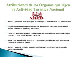  Diseñar y ejecutar el plan estratégico de tecnología de la información y la comunicación.
 Generar mecanismos que permitan medir el impacto de la institución en los ámbitos
sociales, económicos, políticos y territoriales.
 Elaborar e implementar el Plan Estratégico de centralización de la administración por
VENTEL C.A. de los dos Sistemas Teleféricos.
 Iniciar en lo inmediato las asambleas y consejos de trabajadoras y trabajadoras para
validar la propuesta de cambio.
 Diseñar y poner en ejecución todas las modificaciones estatutarias pertinentes a la
propuesta de cambio.
 