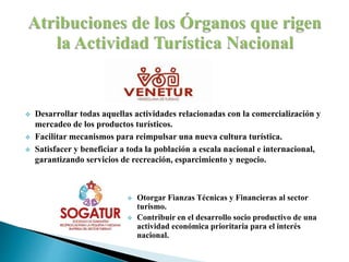  Desarrollar todas aquellas actividades relacionadas con la comercialización y
mercadeo de los productos turísticos.
 Facilitar mecanismos para reimpulsar una nueva cultura turística.
 Satisfacer y beneficiar a toda la población a escala nacional e internacional,
garantizando servicios de recreación, esparcimiento y negocio.
 Otorgar Fianzas Técnicas y Financieras al sector
turismo.
 Contribuir en el desarrollo socio productivo de una
actividad económica prioritaria para el interés
nacional.
 