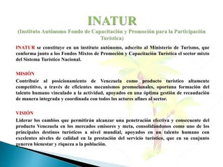 INATUR se constituye en un instituto autónomo, adscrito al Ministerio de Turismo, que
conforma junto a los Fondos Mixtos de Promoción y Capacitación Turística el sector mixto
del Sistema Turístico Nacional.
MISIÓN
Contribuir al posicionamiento de Venezuela como producto turístico altamente
competitivo, a través de eficientes mecanismos promocionales, oportuna formación del
talento humano vinculado a la actividad, apoyados en una óptima gestión de recaudación
de manera integrada y coordinada con todos los actores afines al sector.
VISIÓN
Liderar los cambios que permitirán alcanzar una penetración efectiva y consecuente del
producto Venezuela en los mercados emisores y meta, consolidándonos como uno de los
principales destinos turísticos a nivel mundial, apoyados en un talento humano con
excelentes niveles de calidad en la prestación del servicio turístico, que en su conjunto
generen bienestar y riqueza a la población.
 