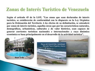 Según el artículo 45 de la LOT, "Las zonas que sean declaradas de interés
turístico, se establecerán de conformidad con lo dispuesto en la Ley Orgánica
para la Ordenación del Territorio A los efectos de su delimitación, se entenderá
por zonas de interés turístico, aquellas áreas que por las características naturales,
demográficas, urbanísticas, culturales y de valor histórico, sean capaces de
generar corrientes turísticas nacionales e internacionales y cuya dinámica
económica se basa principalmente en el desarrollo de la actividad turística".
Laguna El Maguey
Anzoátegui
Playas del Litoral (Edo. Anzoátegui,
Miranda Nueva Esparta y Sucre)
Hotel Ávila
 
