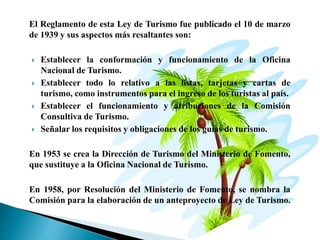 El Reglamento de esta Ley de Turismo fue publicado el 10 de marzo
de 1939 y sus aspectos más resaltantes son:
 Establecer la conformación y funcionamiento de la Oficina
Nacional de Turismo.
 Establecer todo lo relativo a las listas, tarjetas y cartas de
turismo, como instrumentos para el ingreso de los turistas al país.
 Establecer el funcionamiento y atribuciones de la Comisión
Consultiva de Turismo.
 Señalar los requisitos y obligaciones de los guías de turismo.
En 1953 se crea la Dirección de Turismo del Ministerio de Fomento,
que sustituye a la Oficina Nacional de Turismo.
En 1958, por Resolución del Ministerio de Fomento, se nombra la
Comisión para la elaboración de un anteproyecto de Ley de Turismo.
 