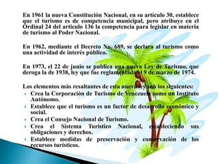 En 1961 la nueva Constitución Nacional, en su artículo 30, establece
que el turismo es de competencia municipal, pero atribuye en el
Ordinal 24 del artículo 136 la competencia para legislar en materia
de turismo al Poder Nacional.
En 1962, mediante el Decreto No. 689, se declara al turismo como
una actividad de interés público.
En 1973, el 22 de junio se publica una nueva Ley de Turismo, que
deroga la de 1938, ley que fue reglamentada el 9 de marzo de 1974.
Los elementos más resaltantes de esta nueva ley son los siguientes:
 Crea la Corporación de Turismo de Venezuela como un Instituto
Autónomo.
 Establece que el turismo es un factor de desarrollo económico y
social.
 Crea el Consejo Nacional de Turismo.
 Crea el Sistema Turístico Nacional, estableciendo sus
obligaciones y derechos.
 Establece medidas de preservación y conservación de los
recursos turísticos.
 