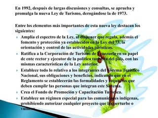 En 1992, después de largas discusiones y consultas, se aprueba y
promulga la nueva Ley de Turismo, derogándose la de 1973.
Entre los elementos más importantes de esta nueva ley destacan los
siguientes:
 Amplía el espectro de la Ley, al disponer que regula, además el
fomento y protección ya establecidos en la Ley del 73, la
orientación y control de las actividades turísticas.
 Ratifica a la Corporación de Turismo de Venezuela en su papel
de ente rector y ejecutor de la política turística del país, con las
mismas características de la Ley anterior.
 Establece todo lo relativo a los integrantes del Sistema Turístico
Nacional, sus obligaciones y beneficios, indicando que en el
Reglamento se establecerán las formalidades y requisitos que
deben cumplir las personas que integran este Sistema.
 Crea el Fondo de Promoción y Capacitación Turística.
 Establece un régimen especial para las comunidades indígenas,
prohibiendo autorizar cualquier proyecto que las perturbe o
vulnere.
 