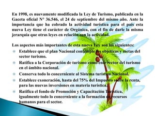 En 1998, es nuevamente modificada la Ley de Turismo, publicada en la
Gaceta oficial N° 36.546, el 24 de septiembre del mismo año. Ante la
importancia que ha cobrado la actividad turística para el país esta
nueva Ley tiene el carácter de Orgánica, con el fin de darle la misma
jerarquía que otras leyes en relación con la actividad.
Los aspectos más importantes de esta nueva Ley son los siguientes:
 Establece que el plan Nacional contemple los objetivos y metas del
sector turismo.
 Ratifica a la Corporación de turismo como ente rector del turismo
en el ámbito nacional.
 Conserva todo lo concerniente al Sistema turístico Nacional.
 Establece exoneración, hasta del 75% del Impuesto sobre la renta,
para las nuevas inversiones en materia turística.
 Ratifica el fondo de Promoción y Capacitación Turística,
igualmente todo lo concerniente a la formación de recursos
humanos para el sector.
 
