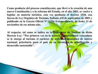 Como producto del proceso constituyente, que llevó a la creación de una
nueva Constitución y a la reforma del Estado, en el año 2001, se vuelve a
legislar en materia turística, esta vez mediante el decreto 1534, con
fuerza de Ley Orgánica de Turismo, fechado el 8 de septiembre de 2001 y
publicado en la Gaceta Oficial N° 5.554 Extraordinario, de fecha 13 de
noviembre de ese mismo año.
Al respecto, tal como se indica en la Exposición de Motivos de dicho
Decreto Ley: "Por primera vez en la historia Constitucional venezolana
se le otorga al turismo el carácter de actividad económica de interés
nacional, prioritaria para el país en su estrategia de planificación y
desarrollo sustentable".
 
