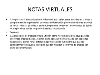 NOTAS VIRTUALES
• A. Importancia: Son aplicaciones informáticas ( suelen estar alojadas en la nube )
que permiten la organización de nuestra información personal mediante archivos
de notas. Al estar guardadas en la nube permite que sean sincronizadas en todos
los dispositivos donde tengamos instalada la aplicación.
• Evernote.
• B. Aplicación : los trabajadores lo utilizan como herramienta de apoyo para los
diferentes precios diarios. Al estar dicha aplicación sincronizada con todos los
dispositivos, dichas notas estarán disponibles en la nube para que cuando
posteriormente lleguen a la oficina puedan finalizar el informe de precios con
dicha documentación.
 