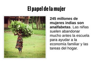 Elpapeldelamujer
245 millones de
mujeres indias son
analfabetas. Las niñas
suelen abandonar
mucho antes la escuela
para ayudar a la
economía familiar y las
tareas del hogar.
 