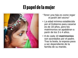 Elpapeldelamujer
“Tener una hija es como regar
el jardín del vecino”
● La edad mínima establecida
por el Gobierno para casarse
es de 18 años, pero los
matrimonios se apalabran a
partir de los 3 o 4 años.
● 8 de cada 10 matrimonios
son acordados por el padre.
Tras la boda, la esposa pasa
a ser dependiente de la
familia de su marido.
 