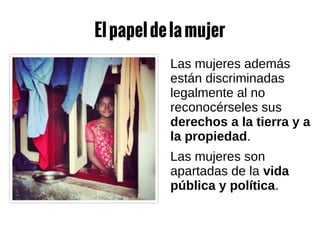Elpapeldelamujer
Las mujeres además
están discriminadas
legalmente al no
reconocérseles sus
derechos a la tierra y a
la propiedad.
Las mujeres son
apartadas de la vida
pública y política.
 