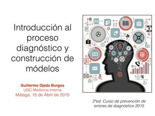 2ªed. Curso de prevención de
errores de diagnóstico 2015
Guillermo Ojeda Burgos
UGC Medicina Interna
Málaga, 15 de Abril de 2015
Introducción al
proceso
diagnóstico y
construcción de
módelos
 