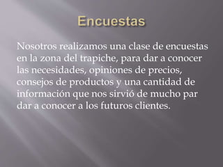 Nosotros realizamos una clase de encuestas
en la zona del trapiche, para dar a conocer
las necesidades, opiniones de precios,
consejos de productos y una cantidad de
información que nos sirvió de mucho par
dar a conocer a los futuros clientes.
 