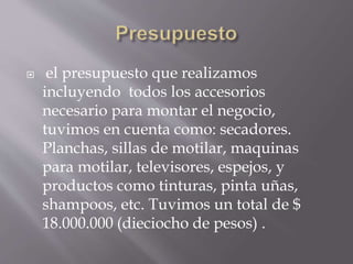  el presupuesto que realizamos
incluyendo todos los accesorios
necesario para montar el negocio,
tuvimos en cuenta como: secadores.
Planchas, sillas de motilar, maquinas
para motilar, televisores, espejos, y
productos como tinturas, pinta uñas,
shampoos, etc. Tuvimos un total de $
18.000.000 (dieciocho de pesos) .
 