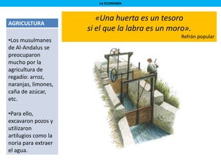 LA ECONOMÍA
AGRICULTURA
•Los musulmanes
de Al-Andalus se
preocuparon
mucho por la
agricultura de
regadío: arroz,
naranjas, limones,
caña de azúcar,
etc.
•Para ello,
excavaron pozos y
utilizaron
artilugios como la
noria para extraer
el agua.
«Una huerta es un tesoro
si el que la labra es un moro».
Refrán popular
 