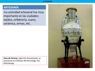 LA ECONOMÍA
ARTESANÍA
•La actividad artesanal fue muy
importante en las ciudades:
tejidos, orfebrería, cuero,
cerámica, armas, etc.
Vaso de Fortuny. Siglo XIV. Actualmente, se
encuentra en el Museo del Hermitage, San
Petersburgo.
 