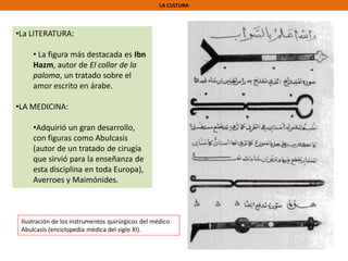 LA CULTURA
•La LITERATURA:
• La figura más destacada es Ibn
Hazm, autor de El collar de la
paloma, un tratado sobre el
amor escrito en árabe.
•LA MEDICINA:
•Adquirió un gran desarrollo,
con figuras como Abulcasis
(autor de un tratado de cirugía
que sirvió para la enseñanza de
esta disciplina en toda Europa),
Averroes y Maimónides.
Ilustración de los instrumentos quirúrgicos del médico
Abulcasis (enciclopedia médica del siglo XI).
 