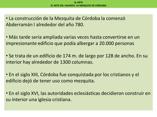 EL ARTE
EL ARTE DEL CALIFATO: LA MEZQUITA DE CÓRDOBA
• La construcción de la Mezquita de Córdoba la comenzó
Abderramán I alrededor del año 780.
• Más tarde sería ampliada varias veces hasta convertirse en un
impresionante edificio que podía albergar a 20.000 personas
• Se trata de un edificio de 174 m. de largo por 128 de ancho. En su
interior hay alrededor de 1300 columnas.
• En el siglo XIII, Córdoba fue conquistada por los cristianos y el
edificio dejó de tener uso como mezquita.
• En el siglo XVI, las autoridades eclesiásticas decidieron construir en
su interior una iglesia cristiana.
 