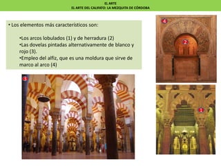 EL ARTE
EL ARTE DEL CALIFATO: LA MEZQUITA DE CÓRDOBA
• Los elementos más característicos son:
•Los arcos lobulados (1) y de herradura (2)
•Las dovelas pintadas alternativamente de blanco y
rojo (3).
•Empleo del alfiz, que es una moldura que sirve de
marco al arco (4)
1
2
3
4
 