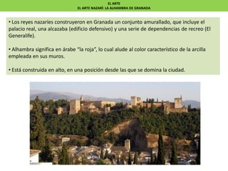 EL ARTE
EL ARTE NAZARÍ: LA ALHAMBRA DE GRANADA
• Los reyes nazaríes construyeron en Granada un conjunto amurallado, que incluye el
palacio real, una alcazaba (edificio defensivo) y una serie de dependencias de recreo (El
Generalife).
• Alhambra significa en árabe “la roja”, lo cual alude al color característico de la arcilla
empleada en sus muros.
• Está construida en alto, en una posición desde las que se domina la ciudad.
 