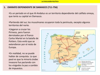 LA EVOLUCIÓN POLÍTICA
1. EMIRATO DEPENDIENTE DE DAMASCO (711-756)
•Es un periodo en el que Al-Andalus es un territorio dependiente del califato omeya,
que tenía su capital en Damasco.
•Partiendo del sur, los musulmanes ocuparon toda la península, excepto algunos
territorios del norte.
•Llegaron a cruzar los
Pirineos, pero fueron
derrotados por el franco
Carlos Martel en la batalla de
Poitiers. Esto evitó que se
extendieran por el resto de
Europa.
•En realidad, no se puede
hablar de conquista. Lo que
pasó es que la minoría árabe
invasora fue pactando con
los visigodos la paz a cambio
de impuestos.
 
