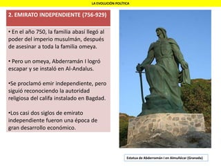 LA EVOLUCIÓN POLÍTICA
2. EMIRATO INDEPENDIENTE (756-929)
• En el año 750, la familia abasí llegó al
poder del imperio musulmán, después
de asesinar a toda la familia omeya.
• Pero un omeya, Abderramán I logró
escapar y se instaló en Al-Andalus.
•Se proclamó emir independiente, pero
siguió reconociendo la autoridad
religiosa del califa instalado en Bagdad.
•Los casi dos siglos de emirato
independiente fueron una época de
gran desarrollo económico.
Estatua de Abderramán I en Almuñécar (Granada)
 