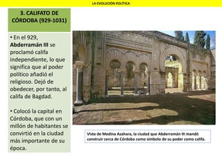 LA EVOLUCIÓN POLÍTICA
3. CALIFATO DE
CÓRDOBA (929-1031)
• En el 929,
Abderramán III se
proclamó califa
independiente, lo que
significa que al poder
político añadió el
religioso. Dejó de
obedecer, por tanto, al
califa de Bagdad.
• Colocó la capital en
Córdoba, que con un
millón de habitantes se
convirtió en la ciudad
más importante de su
época.
Vista de Medina Azahara, la ciudad que Abderramán III mandó
construir cerca de Córdoba como símbolo de su poder como califa.
 
