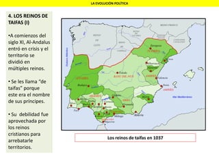 LA EVOLUCIÓN POLÍTICA
4. LOS REINOS DE
TAIFAS (I)
•A comienzos del
siglo XI, Al-Andalus
entró en crisis y el
territorio se
dividió en
múltiples reinos.
• Se les llama “de
taifas” porque
este era el nombre
de sus príncipes.
• Su debilidad fue
aprovechada por
los reinos
cristianos para
arrebatarle
territorios.
Los reinos de taifas en 1037
 